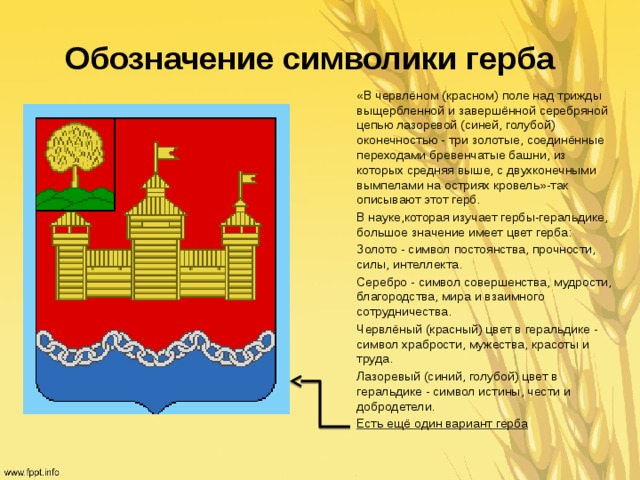 Обозначение символики герба «В червлёном (красном) поле над трижды выщербленной и завершённой серебряной цепью лазоревой (синей, голубой) оконечностью - три золотые, соединённые переходами бревенчатые башни, из которых средняя выше, с двухконечными вымпелами на остриях кровель»-так описывают этот герб. В науке,которая изучает гербы-геральдике, большое значение имеет цвет герба: Золото - символ постоянства, прочности, силы, интеллекта. Серебро - символ совершенства, мудрости, благородства, мира и взаимного сотрудничества. Червлёный (красный) цвет в геральдике - символ храбрости, мужества, красоты и труда. Лазоревый (синий, голубой) цвет в геральдике - символ истины, чести и добродетели. Есть ещё один вариант герба 