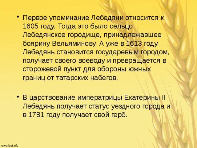 Первое упоминание Лебедяни относится к 1605 году. Тогда это было сельцо Лебедянское городище, принадлежавшее боярину Вельяминову. А уже в 1613 году Лебедянь становится государевым городом, получает своего воеводу и превращается в сторожевой пункт для обороны южных границ от татарских набегов. В царствование императрицы Екатерины II Лебедянь получает статус уездного города и в 1781 году получает свой герб. 