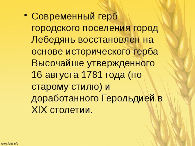 Современный герб городского поселения город Лебедянь восстановлен на основе исторического герба Высочайше утвержденного 16 августа 1781 года (по старому стилю) и доработанного Герольдией в XIX столетии. 