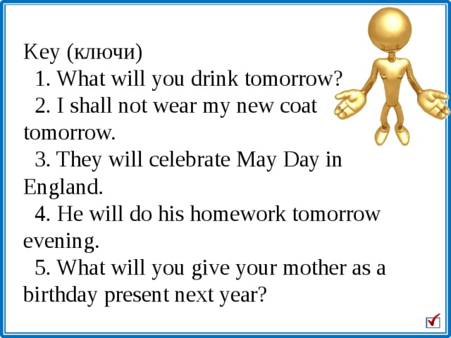 Key (ключи)    1. What will you drink tomorrow?   2. I shall not wear my new coat tomorrow.   3. They will celebrate May Day in England.   4. He will do his homework tomorrow evening.   5. What will you give your mother as a birthday present next year?                             