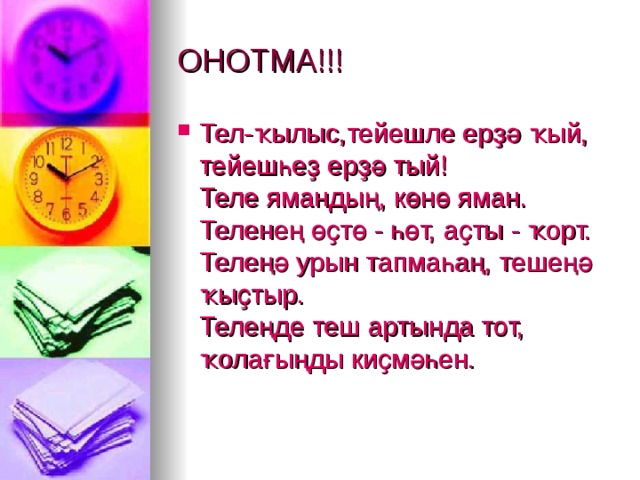 ОНОТМА!!! Тел-ҡылыс,тейешле ерҙә ҡый,  тейешһеҙ ерҙә тый!  Теле ямандың, көнө яман.  Теленең өҫтө - һөт, аҫты - ҡорт.  Телеңә урын тапмаһаң, тешеңә ҡыҫтыр.  Телеңде теш артында тот, ҡолағыңды киҫмәһен.  