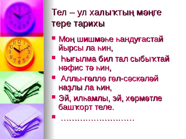 Тел – ул халыҡтың мәңге тере тарихы  Моң шишмәһе һандуғастай йырсы ла һин,  Һығылма бил тал сыбыҡтай нәфис тә һин,  Аллы-гөллө гөл-сәскәләй наҙлы ла һин, Эй, илһамлы, эй, хөрмәтле башҡорт теле. ……………………… 