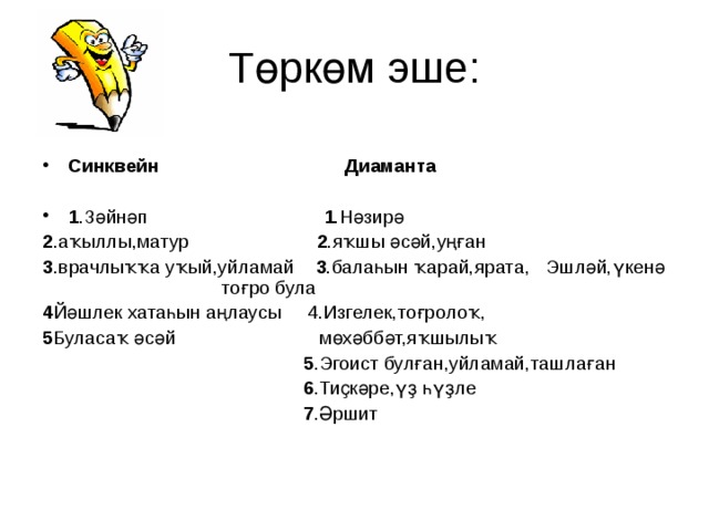 Т өркөм эше:  Синквейн Диаманта  1 .Зәйнәп 1 .Нәзирә 2 .аҡыллы,матур 2 .яҡшы әсәй,уңған 3 .врачлыҡҡа уҡый,уйламай 3 .балаһын ҡарай,ярата, Эшләй,үкенә тоғро була 4 Йәшлек хатаһын аңлаусы 4.Изгелек,тоғролоҡ, 5 Буласаҡ әсәй мөхәббәт,яҡшылыҡ  5 .Эгоист булған,уйламай,ташлаған  6 .Тиҫкәре,үҙ һүҙле  7 .Әршит 