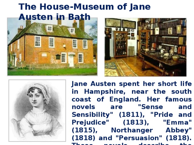 The House-Museum of Jane Austen in Bath Jane Austen spent her short life in Hampshire, near the south coast of England. Her famous novels are 