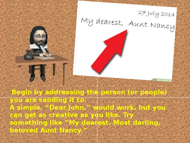   Begin by addressing the person (or people) you are sending it to.  A simple, “Dear John,” would work, but you can get as creative as you like. Try something like “My dearest, Most darling, beloved Aunt Nancy.”