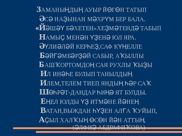     З АМАНЫҢДЫҢ АУЫР ЙӨГӨН ТАТЫП    Ә СӘ НАҘЫНАН МӘХРҮМ БЕР БАЛА.    «Й ӘШӘҮ БӘХЕТЕН»ХЕҘМӘТЕНДӘ ТАБЫП  Н АМЫҪ МЕНӘН ҮҘЕНӘ ЮЛ ЯРА.  Ә ҮЛИӘЛӘЙ КЕРҺЕҘ,САФ КҮҢЕЛЛЕ  Б ӘЙҒӘМБӘРҘӘЙ САБЫР, АҠЫЛЛЫ     Б АШҠОРТОМДОҢ САЯ РУХЛЫ ҠЫҘЫ   И Л ИНӘҺЕ БУЛЫП ТАНЫЛДЫҢ    И ЛЕМ,ТЕЛЕМ ТИЕП ЯНДЫҢ ҺӘР САҠ     Ш ӨҺРӘТ-ДАНДАР ҺИҢӘ ЯТ БУЛДЫ.   Е ҢЕЛ ЮЛДЫ ҮҘ ИТМӘНЕ ЙӘНЕҢ     В АТАН,ВЫЖДАН ҺҮҘЕН АЛҒА ҠУЙЫП,   А ҪЫЛ ХАЛҠЫҢ ӨСӨН ЙӘН АТТЫҢ.  (ӘЛФИӘ АБДРАФИҠОВА) 