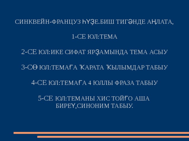 СИНКВЕЙН-ФРАНЦУЗ ҺҮҘЕ.БИШ ТИГӘНДЕ АҢЛАТА,   1-СЕ ЮЛ:ТЕМА   2-СЕ ЮЛ:ИКЕ СИФАТ ЯРҘАМЫНДА ТЕМА АСЫУ   3-СӨ ЮЛ:ТЕМАҒА ҠАРАТА ҠЫЛЫМДАР ТАБЫУ   4-СЕ ЮЛ:ТЕМАҒА 4 ЮЛЛЫ ФРАЗА ТАБЫУ   5-СЕ ЮЛ:ТЕМАНЫ ХИС ТОЙҒО АША  БИРЕҮ,СИНОНИМ ТАБЫУ.   