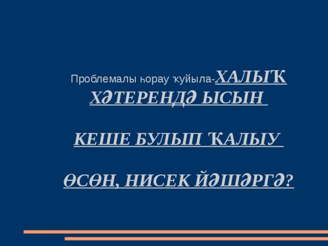 Проблемалы һ орау ҡуйыла - ХАЛЫҠ ХӘТЕРЕНДӘ ЫСЫН   КЕШЕ БУЛЫП ҠАЛЫУ   ӨСӨН, НИСЕК ЙӘШӘРГӘ? 