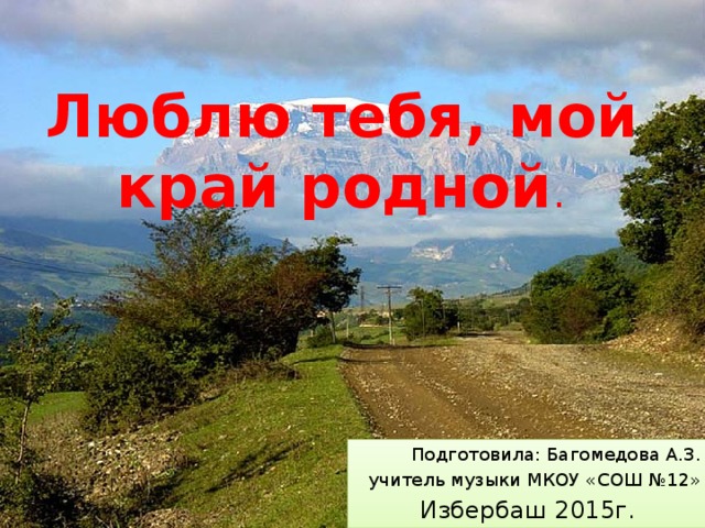 Люблю тебя, мой край родной . Подготовила: Багомедова А.З. учитель музыки МКОУ «СОШ №12» Избербаш 2015г. 