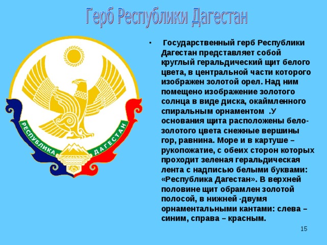  Государственный герб Республики Дагестан представляет собой круглый геральдический щит белого цвета, в центральной части которого изображен золотой орел. Над ним помещено изображение золотого солнца в виде диска, окаймленного спиральным орнаментом .У основания щита расположены бело-золотого цвета снежные вершины гор, равнина. Море и в картуше – рукопожатие, с обеих сторон которых проходит зеленая геральдическая лента с надписью белыми буквами: «Республика Дагестан». В верхней половине щит обрамлен золотой полосой, в нижней -двумя орнаментальными кантами: слева – синим, справа – красным.  