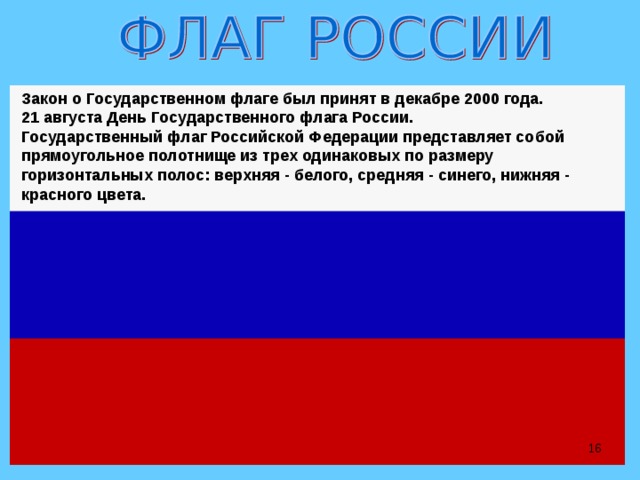 Закон о Государственном флаге был принят в декабре 2000 года. 21 августа День Государственного флага России. Государственный флаг Российской Федерации представляет собой прямоугольное полотнище из трех одинаковых по размеру горизонтальных полос: верхняя - белого, средняя - синего, нижняя - красного цвета.  