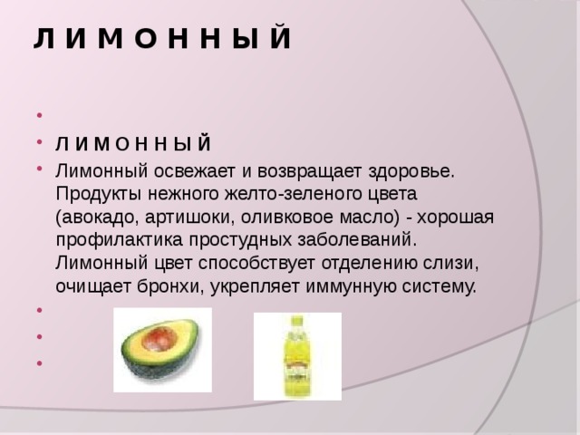 Л И М О Н Н Ы Й     Л И М О Н Н Ы Й Лимонный освежает и возвращает здоровье. Продукты нежного желто-зеленого цвета (авокадо, артишоки, оливковое масло) - хорошая профилактика простудных заболеваний. Лимонный цвет способствует отделению слизи, очищает бронхи, укрепляет иммунную систему.       
