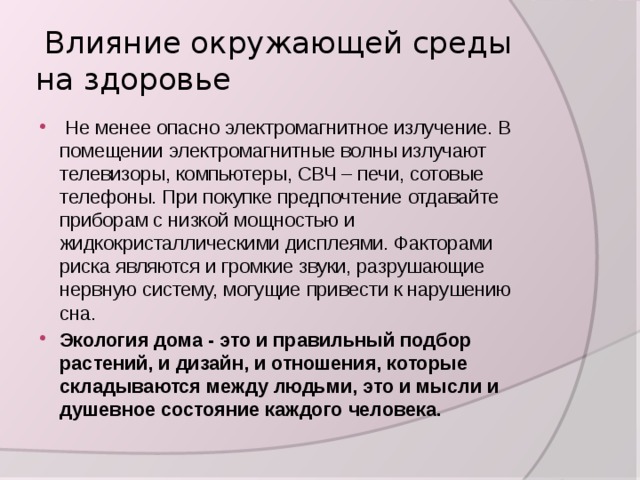  Влияние окружающей среды на здоровье  Не менее опасно электромагнитное излучение. В помещении электромагнитные волны излучают телевизоры, компьютеры, СВЧ – печи, сотовые телефоны. При покупке предпочтение отдавайте приборам с низкой мощностью и жидкокристаллическими дисплеями. Факторами риска являются и громкие звуки, разрушающие нервную систему, могущие привести к нарушению сна. Экология дома - это и правильный подбор растений, и дизайн, и отношения, которые складываются между людьми, это и мысли и душевное состояние каждого человека. 