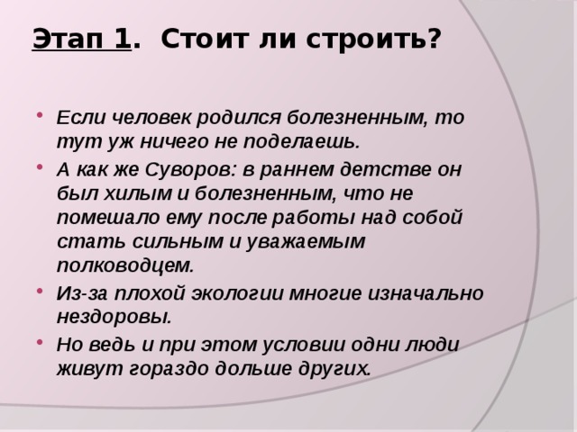 Этап 1 . Стоит ли строить?   Если человек родился болезненным, то тут уж ничего не поделаешь. А как же Суворов: в раннем детстве он был хилым и болезненным, что не помешало ему после работы над собой стать сильным и уважаемым полководцем. Из-за плохой экологии многие изначально нездоровы. Но ведь и при этом условии одни люди живут гораздо дольше других.  