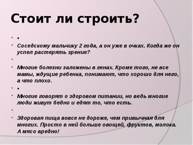 Стоит ли строить? • Соседскому мальчику 2 года, а он уже в очках. Когда же он успел растерять зрение?   Многие болезни заложены в генах. Кроме того, не все мамы, ждущие ребенка, понимают, что хорошо для него, а что плохо. • Многие говорят о здоровом питании, но ведь многие люди живут бедно и едят то, что есть.   Здоровая пища вовсе не дороже, чем привычная для многих. Просто в ней больше овощей, фруктов, молока. А мясо вредно! 