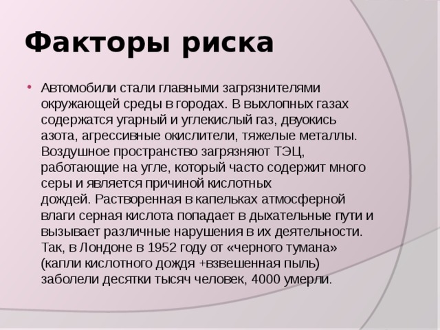 Факторы риска Автомобили стали главными загрязнителями окружающей среды в городах. В выхлопных газах содержатся угарный и углекислый газ, двуокись азота, агрессивные окислители, тяжелые металлы. Воздушное пространство загрязняют ТЭЦ, работающие на угле, который часто содержит много серы и является причиной кислотных дождей. Растворенная в капельках атмосферной влаги серная кислота попадает в дыхательные пути и вызывает различные нарушения в их деятельности. Так, в Лондоне в 1952 году от «черного тумана» (капли кислотного дождя +взвешенная пыль) заболели десятки тысяч человек, 4000 умерли. 