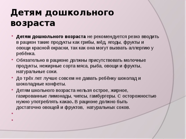 Детям дошкольного возраста Детям дошкольного возраста не рекомендуется резко вводить в рацион такие продукты как грибы, мёд, ягоды, фрукты и овощи красной окраски, так как она могут вызвать аллергию у ребёнка. Обязательно в рационе должны присутствовать молочные продукты, нежирные сорта мяса, рыба, овощи и фрукты, натуральные соки. До трёх лет лучше совсем не давать ребёнку шоколад и шоколадные конфеты. Детям школьного возраста нельзя острое, жирное, газированные лимонады, чипсы, гамбургеры. С осторожностью нужно употреблять какао .  В рационе должно быть достаточно овощей и фруктов,  натуральных соков.     