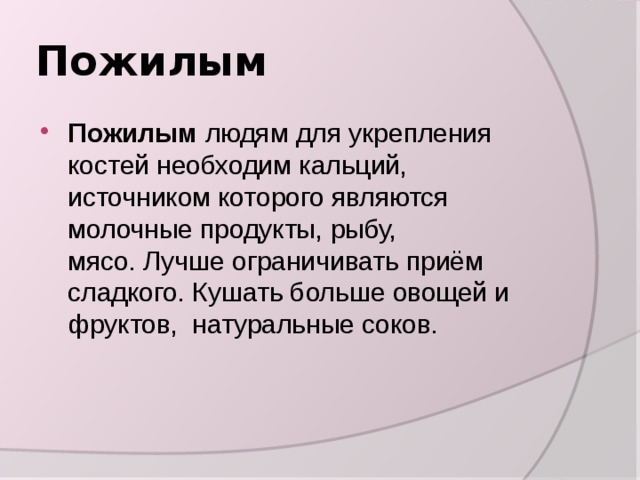 Пожилым Пожилым людям для укрепления костей необходим кальций, источником которого являются молочные продукты, рыбу, мясо. Лучше ограничивать приём сладкого. Кушать больше овощей и фруктов,  натуральные соков. 