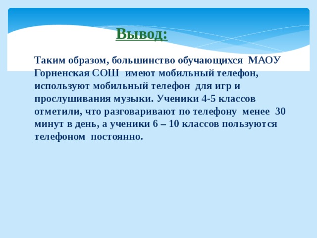  Вывод: Таким образом, большинство обучающихся МАОУ Горненская СОШ имеют мобильный телефон, используют мобильный телефон для игр и прослушивания музыки. Ученики 4-5 классов отметили, что разговаривают по телефону менее 30 минут в день, а ученики 6 – 10 классов пользуются телефоном постоянно. 