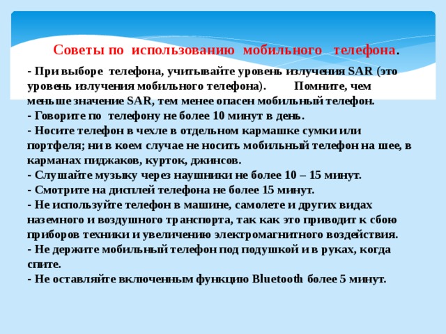 Советы по использованию мобильного телефона . - При выборе телефона, учитывайте уровень излучения SAR (это уровень излучения мобильного телефона). Помните, чем меньше значение SAR, тем менее опасен мобильный телефон. - Говорите по телефону не более 10 минут в день. - Носите телефон в чехле в отдельном кармашке сумки или портфеля; ни в коем случае не носить мобильный телефон на шее, в карманах пиджаков, курток, джинсов. - Слушайте музыку через наушники не более 10 – 15 минут. - Смотрите на дисплей телефона не более 15 минут. - Не используйте телефон в машине, самолете и других видах наземного и воздушного транспорта, так как это приводит к сбою приборов техники и увеличению электромагнитного воздействия. - Не держите мобильный телефон под подушкой и в руках, когда спите. - Не оставляйте включенным функцию Bluetooth более 5 минут. 