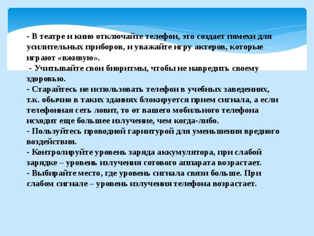 - В театре и кино отключайте телефон, это создает помехи для усилительных приборов, и уважайте игру актеров, которые играют «вживую».  - Учитывайте свои биоритмы, чтобы не навредить своему здоровью. - Старайтесь не использовать телефон в учебных заведениях, т.к. обычно в таких зданиях блокируется прием сигнала, а если телефонная сеть ловит, то от вашего мобильного телефона исходит еще большее излучение, чем когда-либо. - Пользуйтесь проводной гарнитурой для уменьшения вредного воздействия. - Контролируйте уровень заряда аккумулятора, при слабой зарядке – уровень излучения сотового аппарата возрастает. - Выбирайте место, где уровень сигнала связи больше. При слабом сигнале – уровень излучения телефона возрастает. 