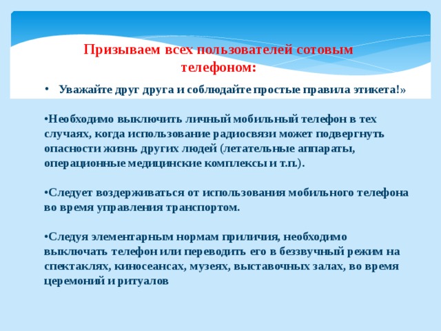 Призываем всех пользователей сотовым телефоном:   Уважайте друг друга и соблюдайте простые правила этикета!»  • Необходимо выключить личный мобильный телефон в тех случаях, когда использование радиосвязи может подвергнуть опасности жизнь других людей (летательные аппараты, операционные медицинские комплексы и т.п.).  • Следует воздерживаться от использования мобильного телефона во время управления транспортом.  • Следуя элементарным нормам приличия, необходимо выключать телефон или переводить его в беззвучный режим на спектаклях, киносеансах, музеях, выставочных залах, во время церемоний и ритуалов 