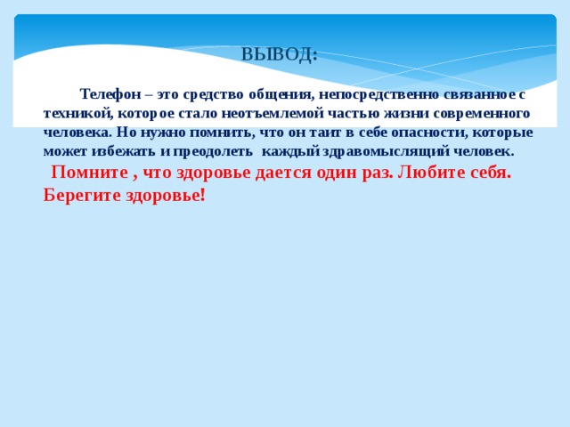 ВЫВОД:   Телефон – это средство общения, непосредственно связанное с техникой, которое стало неотъемлемой частью жизни современного человека. Но нужно помнить, что он таит в себе опасности, которые может избежать и преодолеть каждый здравомыслящий человек.  Помните , что здоровье дается один раз. Любите себя. Берегите здоровье! 