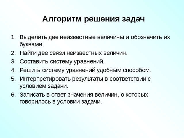  Алгоритм решения задач Выделить две неизвестные величины и обозначить их буквами. Найти две связи неизвестных величин. Составить систему уравнений. Решить систему уравнений удобным способом. Интерпретировать результаты в соответствии с условием задачи. Записать в ответ значения величин, о которых говорилось в условии задачи.   Что нужно уметь для того, чтобы решать задачи с помощью систем уравнений  