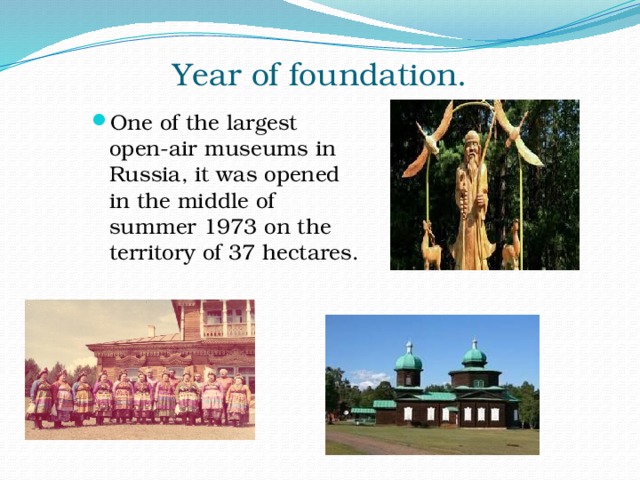 Year of foundation.   One of the largest open-air museums in Russia, it was opened in the middle of summer 1973 on the territory of 37 hectares. 