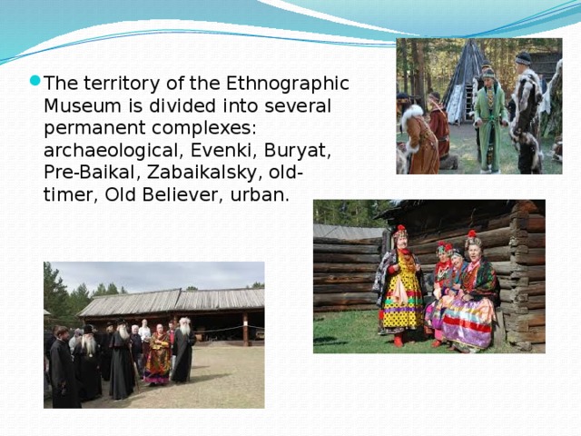 The territory of the Ethnographic Museum is divided into several permanent complexes: archaeological, Evenki, Buryat, Pre-Baikal, Zabaikalsky, old-timer, Old Believer, urban. 