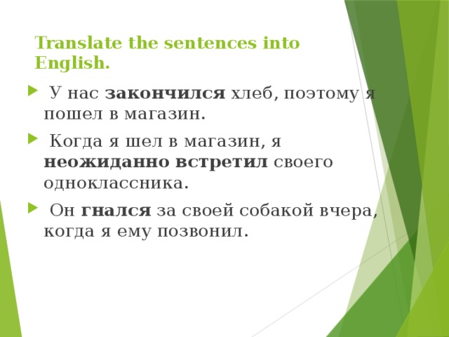Translate the sentences into English.    У нас закончился хлеб, поэтому я пошел в магазин.  Когда я шел в магазин, я неожиданно  встретил своего одноклассника.  Он гнался за своей собакой вчера, когда я ему позвонил. 