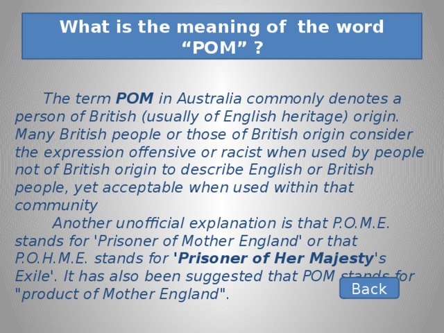 What is the meaning of the word “POM” ?  The term POM in Australia commonly denotes a person of British (usually of English heritage) origin. Many British people or those of British origin consider the expression offensive or racist when used by people not of British origin to describe English or British people, yet acceptable when used within that community  Another unofficial explanation is that P.O.M.E. stands for 'Prisoner of Mother England' or that P.O.H.M.E. stands for 'Prisoner of Her Majesty 's Exile'. It has also been suggested that POM stands for 