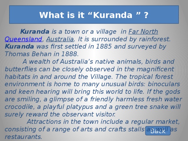 What is it “Kuranda ” ?        Kuranda is a town or a village in Far North  Queensland , Australia . It is surrounded by rainforest. Kuranda was first settled in 1885 and surveyed by Thomas Behan in 1888.  A wealth of Australia’s native animals, birds and butterflies can be closely observed in the magnificent habitats in and around the Village. The tropical forest environment is home to many unusual birds: binoculars and keen hearing will bring this world to life. If the gods are smiling, a glimpse of a friendly harmless fresh water crocodile, a playful platypus and a green tree snake will surely reward the observant visitor.  Attractions in the town include a regular market, consisting of a range of arts and crafts stalls as well as restaurants. Back 