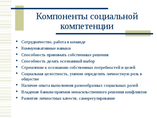 Компоненты социальной компетенции Сотрудничество, работа в команде Коммуникативные навыки Способность принимать собственные решения Способность делать осознанный выбор Стремление к осознанию собственных потребностей и целей Социальная целостность, умение определить личностную роль в обществе Наличие опыта выполнения разнообразных социальных ролей Владение банком приемов ненасильственного решения конфликтов Развитие личностных качеств, саморегулирование  