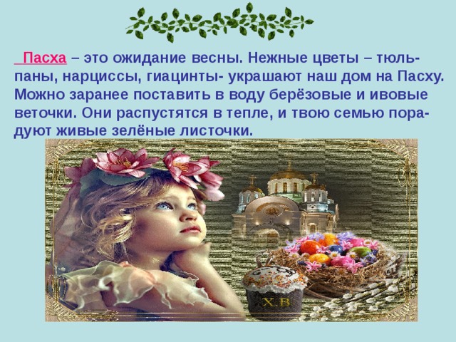  Пасха – это ожидание весны. Нежные цветы – тюль- паны, нарциссы, гиацинты- украшают наш дом на Пасху. Можно заранее поставить в воду берёзовые и ивовые веточки. Они распустятся в тепле, и твою семью пора- дуют живые зелёные листочки. 