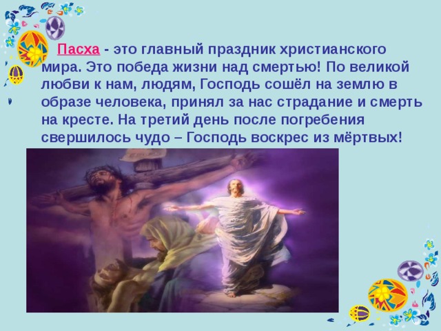  П асха - это главный праздник христианского мира. Это победа жизни над смертью! По великой любви к нам, людям, Господь сошёл на землю в образе человека, принял за нас страдание и смерть на кресте. На третий день после погребения свершилось чудо – Господь воскрес из мёртвых! 