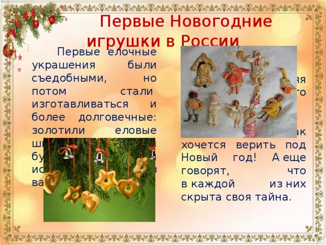  Первые Новогодние игрушки в России  Первые елочные украшения были съедобными, но потом стали  изготавливаться и более долговечные: золотили еловые шишки, делали бумажные цветы и искусные поделки из ваты.  Каждая новогодняя игрушка — это частичка волшебства, в которое так хочется верить под Новый год! А еще говорят, что в каждой из них скрыта своя тайна. 