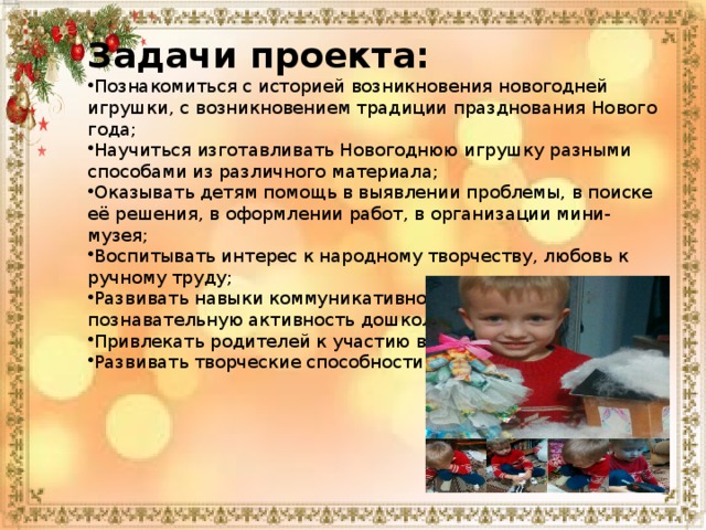 Задачи проекта: Познакомиться с историей возникновения новогодней игрушки, с возникновением традиции празднования Нового года; Научиться изготавливать Новогоднюю игрушку разными способами из различного материала; Оказывать детям помощь в выявлении проблемы, в поиске её решения, в оформлении работ, в организации мини-музея; Воспитывать интерес к народному творчеству, любовь к ручному труду; Развивать навыки коммуникативного общения, познавательную активность дошкольников; Привлекать родителей к участию в проекте; Развивать творческие способности детей. 