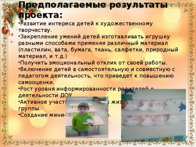 Предполагаемые результаты проекта: Развитие интереса детей к художественному творчеству. Закрепление умений детей изготавливать игрушку разными способами применяя различный материал (пластилин, вата, бумага, ткань, салфетки, природный материал, и т.д.) Получить эмоциональный отклик от своей работы. Включение детей в самостоятельную и совместную с педагогом деятельность, что приведет к повышению самооценки. Рост уровня информированности родителей о деятельности ДОУ. Активное участие родителей в жизни детского сада и группы. Создание мини-музея в группе. 