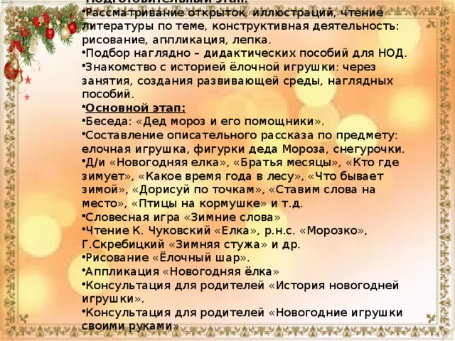 Подготовительный этап: Рассматривание открыток, иллюстраций, чтение литературы по теме, конструктивная деятельность: рисование, аппликация, лепка. Подбор наглядно – дидактических пособий для НОД. Знакомство с историей ёлочной игрушки: через занятия, создания развивающей среды, наглядных пособий. Основной этап: Беседа: «Дед мороз и его помощники». Составление описательного рассказа по предмету: елочная игрушка, фигурки деда Мороза, снегурочки. Д/и «Новогодняя елка», «Братья месяцы», «Кто где зимует», «Какое время года в лесу», «Что бывает зимой», «Дорисуй по точкам», «Ставим слова на место», «Птицы на кормушке» и т.д. Словесная игра «Зимние слова» Чтение К. Чуковский «Елка», р.н.с. «Морозко», Г.Скребицкий «Зимняя стужа» и др. Рисование «Ёлочный шар». Аппликация «Новогодняя ёлка» Консультация для родителей «История новогодней игрушки». Консультация для родителей «Новогодние игрушки своими руками» . 