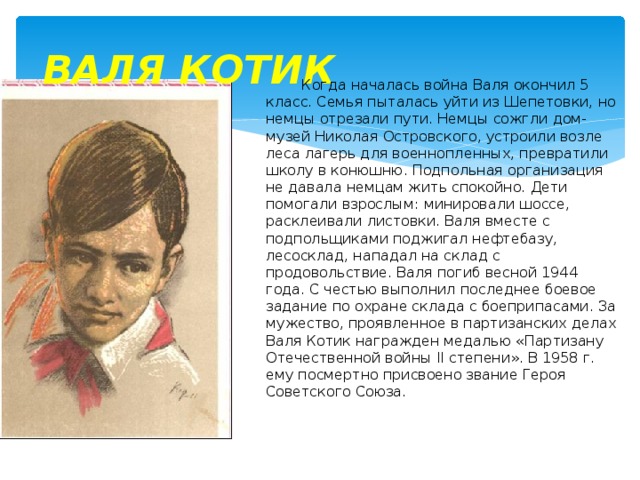 ВАЛЯ КОТИК  Когда началась война Валя окончил 5 класс. Семья пыталась уйти из Шепетовки, но немцы отрезали пути. Немцы сожгли дом-музей Николая Островского, устроили возле леса лагерь для военнопленных, превратили школу в конюшню. Подпольная организация не давала немцам жить спокойно. Дети помогали взрослым: минировали шоссе, расклеивали листовки. Валя вместе с подпольщиками поджигал нефтебазу, лесосклад, нападал на склад с продовольствие. Валя погиб весной 1944 года. С честью выполнил последнее боевое задание по охране склада с боеприпасами. За мужество, проявленное в партизанских делах Валя Котик награжден медалью «Партизану Отечественной войны II степени». В 1958 г. ему посмертно присвоено звание Героя Советского Союза. 
