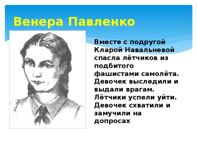 Венера Павленко Вместе с подругой Кларой Навальневой спасла лётчиков из подбитого фашистами самолёта. Девочек выследили и выдали врагам. Лётчики успели уйти. Девочек схватили и замучили на допросах . 