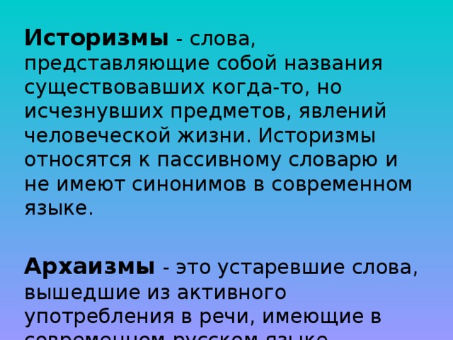 Историзмы - слова, представляющие собой названия существовавших когда-то, но исчезнувших предметов, явлений человеческой жизни. Историзмы относятся к пассивному словарю и не имеют синонимов в современном языке. Архаизмы - это устаревшие слова, вышедшие из активного употребления в речи, имеющие в современном русском языке синонимы. 