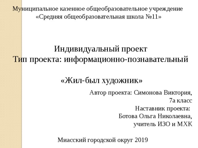 Муниципальное казенное общеобразовательное учреждение  «Средняя общеобразовательная школа №11» Индивидуальный проект Тип проекта: информационно-познавательный  «Жил-был художник»  Автор проекта:  Симонова Виктория,  7а класс  Наставник проекта: Ботова Ольга Николаевна,  учитель ИЗО и МХК Миасский городской округ 2019