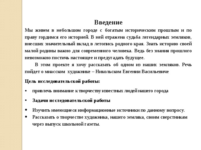 Введение Мы живем в небольшом городе с богатым историческим прошлым и по праву гордимся его историей. В ней отражена судьба легендарных земляков, внесших значительный вклад в летопись родного края. Знать историю своей малой родины важно для современного человека. Ведь без знания прошлого невозможно постичь настоящее и предугадать будущее.  В этом проекте я хочу рассказать об одном из наших земляков. Речь пойдет о миасском художнике – Никольском Евгении Васильевиче Цель исследовательской работы: