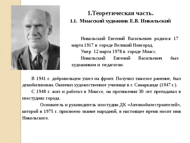 1.Теоретическая часть . 1.1.  Миасский художник Е.В. Никольский Никольский Евгений Васильевич родился 17 марта 1917 в городе Великий Новгород. Умер 12 марта 1978 в городе Миасс. Никольский Евгений Васильевич был художником и педагогом. В 1941 г. добровольцем ушел на фронт. Получил тяжелое ранение, был демобилизован. Окончил художественное училище в г. Самарканде (1947 г.). С 1948 г. жил и работал в Миассе, на протяжении 30 лет преподавал в изостудиях города.  Основатель и руководитель изостудии ДК «Автомобилестроителей», которой в 1975 г. присвоено звание народной, в настоящее время носит имя Никольского.