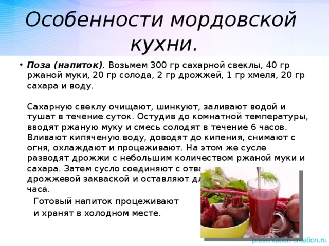 Особенности мордовской кухни. Поза (напиток) . Возьмем 300 гр сахарной свеклы, 40 гр ржаной муки, 20 гр солода, 2 гр дрожжей, 1 гр хмеля, 20 гр сахара и воду.   Сахарную свеклу очищают, шинкуют, заливают водой и тушат в течение суток. Остудив до комнатной температуры, вводят ржаную муку и смесь солодят в течение 6 часов. Вливают кипяченую воду, доводят до кипения, снимают с огня, охлаждают и процеживают. На этом же сусле разводят дрожжи с небольшим количеством ржаной муки и сахара. Затем сусло соединяют с отваром хмеля и дрожжевой закваской и оставляют для брожения на 2–3 часа.  Готовый напиток процеживают  и хранят в холодном месте. 