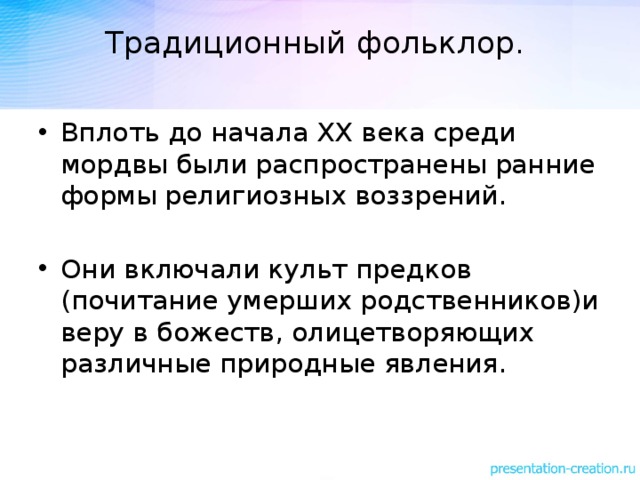 Традиционный фольклор.   Вплоть до начала ХХ века среди мордвы были распространены ранние формы религиозных воззрений. Они включали культ предков (почитание умерших родственников)и веру в божеств, олицетворяющих различные природные явления. 