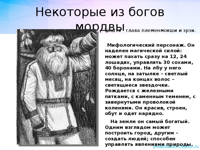 Некоторые из богов мордвы Тюштя - глава племенмокши и эрзи.  Мифологический персонаж. Он наделен магической силой: может пахать сразу на 12, 24 лошадях, управлять 30 сохами, 40 боронами. На лбу у него солнце, на затылке – светлый месяц, на концах волос – светящиеся звездочки. Рождается с железными пятками, с каменным теменем, с завернутыми проволокой коленями. Он красив, строен, обут и одет нарядно.  На земле он самый богатый. Одним взглядом может построить город, другим – создать людей; способен управлять явлениями природы. 