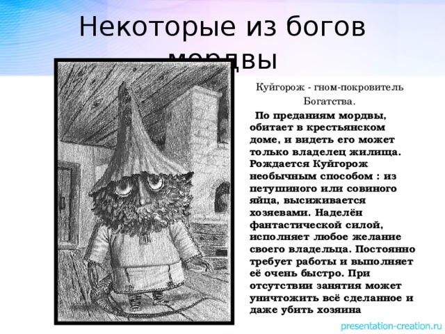 Некоторые из богов мордвы Куйгорож - гном-покровитель Богатства.  По преданиям мордвы, обитает в крестьянском доме, и видеть его может только владелец жилища. Рождается Куйгорож необычным способом : из петушиного или совиного яйца, высиживается хозяевами. Наделён фантастической силой, исполняет любое желание своего владельца. Постоянно требует работы и выполняет её очень быстро. При отсутствии занятия может уничтожить всё сделанное и даже убить хозяина 